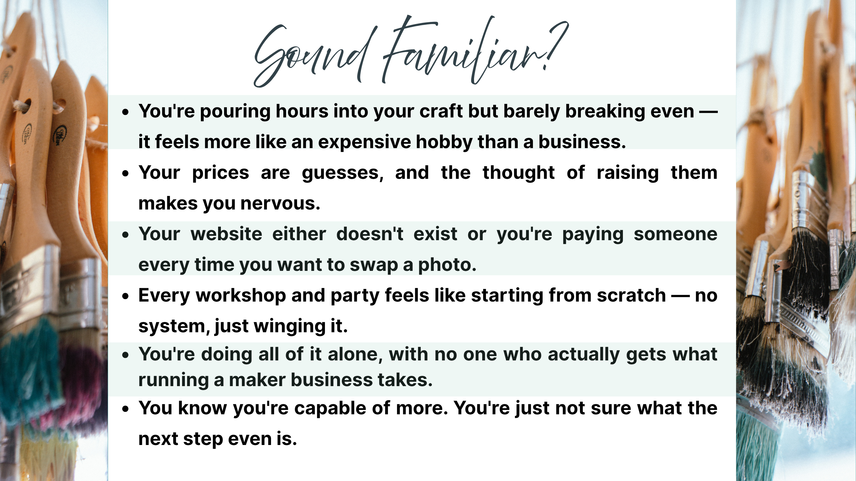 You're pouring hours into your craft but barely breaking even —                           it feels more like an expensive hobby than a business.
Your prices are guesses, and the thought of raising them makes you nervous.
Your website either doesn't exist or you're paying someone every time you want to swap a photo.
Every workshop and party feels like starting from scratch — no system, just winging it.
You're doing all of it alone, with no one who actually gets what running a maker business takes.
You know y