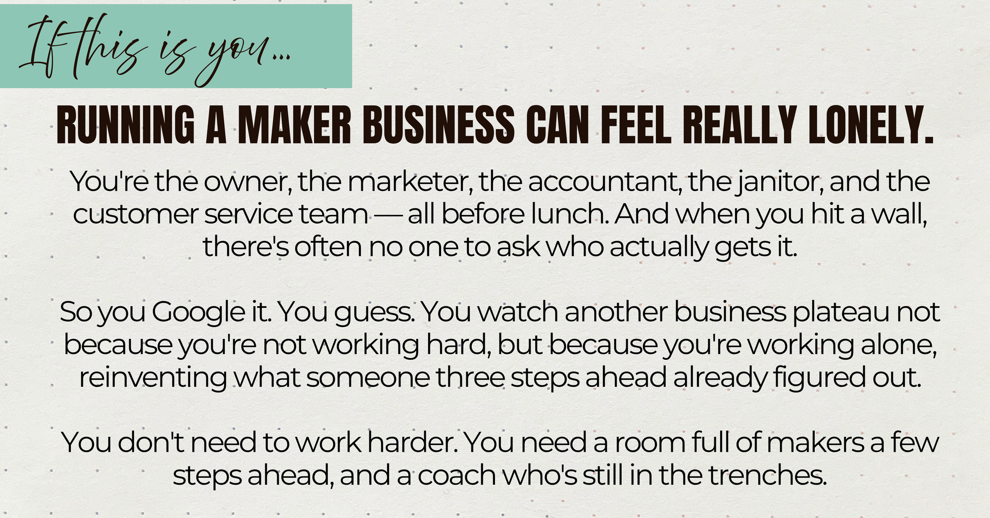 You're the owner, the marketer, the accountant, the janitor, and the customer service team — all before lunch. And when you hit a wall, there's often no one to ask who actually gets it.

So you Google it. You guess. You watch another business plateau not because you're not working hard, but because you're working alone, reinventing what someone three steps ahead already figured out.

You don't need to work harder. You need a room full of makers a few steps ahead, and a coach who's still in the trenches.
