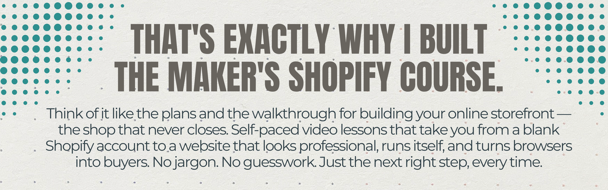 Think of it like the plans and the walkthrough for building your online storefront — the shop that never closes. Self-paced video lessons that take you from a blank Shopify account to a website that looks professional, runs itself, and turns browsers into buyers. No jargon. No guesswork. Just the next right step, every time.